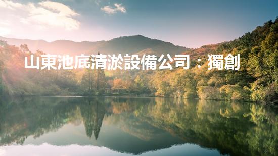 山東池底清淤設備公司：獨創(chuàng)技術解決泥沙難題，助力水域生態(tài)恢復！